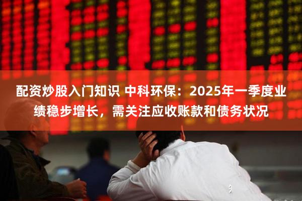 配资炒股入门知识 中科环保：2025年一季度业绩稳步增长，需关注应收账款和债务状况