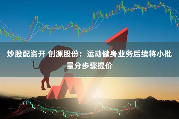 炒股配资开 创源股份：运动健身业务后续将小批量分步骤提价
