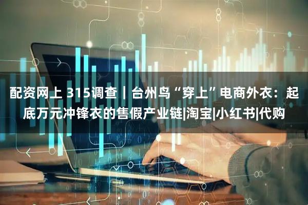 配资网上 315调查｜台州鸟“穿上”电商外衣：起底万元冲锋衣的售假产业链|淘宝|小红书|代购