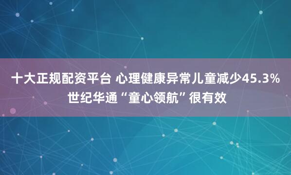 十大正规配资平台 心理健康异常儿童减少45.3% 世纪华通“童心领航”很有效