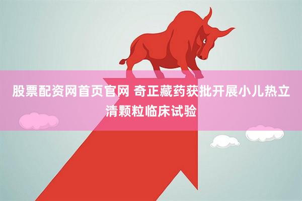股票配资网首页官网 奇正藏药获批开展小儿热立清颗粒临床试验