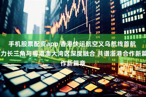 手机股票配资app 香港快运航空义乌航线首航  助力长三角与粤港澳大湾区深度融合 共谱浙港合作新篇章