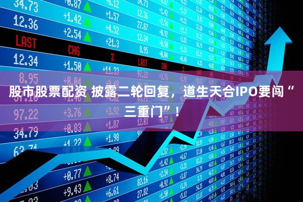 股市股票配资 披露二轮回复，道生天合IPO要闯“三重门”！