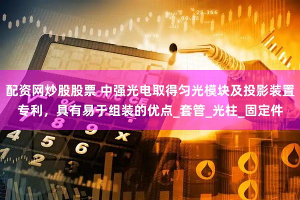 配资网炒股股票 中强光电取得匀光模块及投影装置专利，具有易于组装的优点_套管_光柱_固定件
