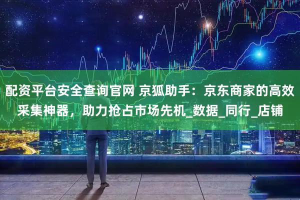 配资平台安全查询官网 京狐助手:京东商家的高效采集神器,助力抢占市场先机_数据_同行_店铺