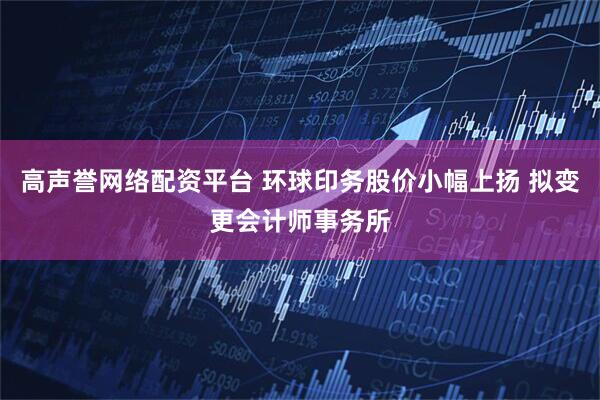 高声誉网络配资平台 环球印务股价小幅上扬 拟变更会计师事务所