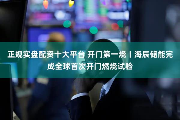 正规实盘配资十大平台 开门第一烧丨海辰储能完成全球首次开门燃烧试验