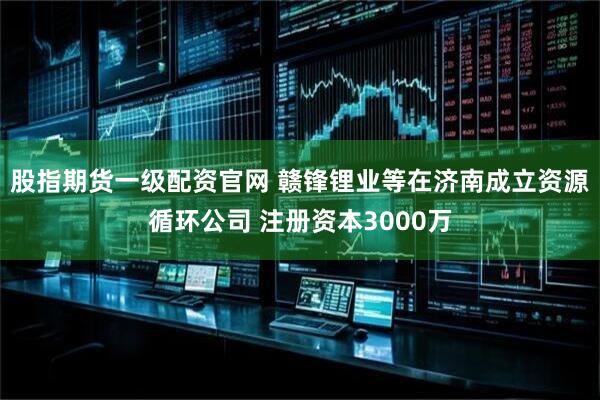 股指期货一级配资官网 赣锋锂业等在济南成立资源循环公司 注册资本3000万