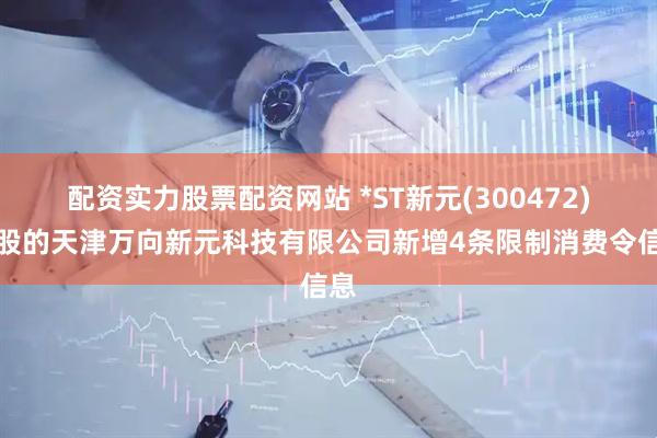 配资实力股票配资网站 *ST新元(300472)控股的天津万向新元科技有限公司新增4条限制消费令信息