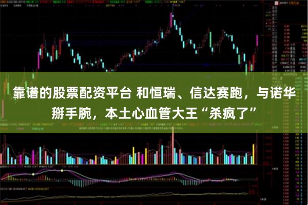 靠谱的股票配资平台 和恒瑞、信达赛跑，与诺华掰手腕，本土心血管大王“杀疯了”