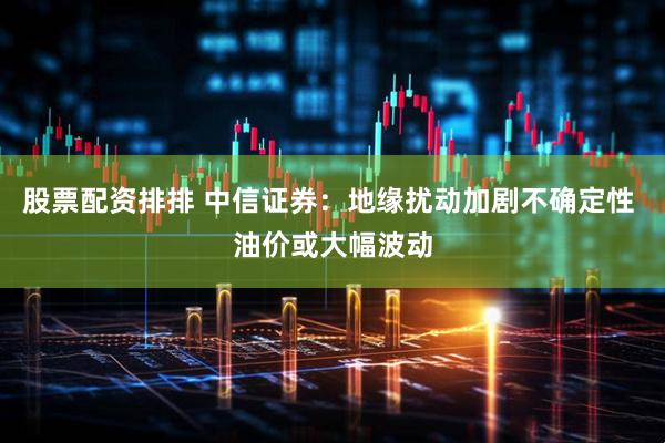 股票配资排排 中信证券：地缘扰动加剧不确定性 油价或大幅波动