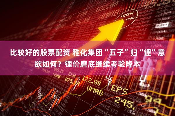 比较好的股票配资 雅化集团“五子”归“锂”意欲如何？锂价磨底继续考验降本