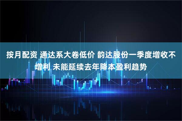 按月配资 通达系大卷低价 韵达股份一季度增收不增利 未能延续去年降本盈利趋势