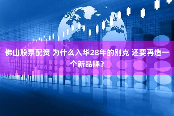 佛山股票配资 为什么入华28年的别克 还要再造一个新品牌？