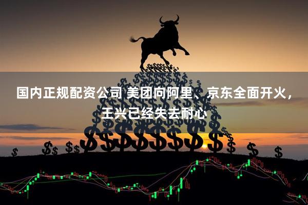国内正规配资公司 美团向阿里、京东全面开火，王兴已经失去耐心