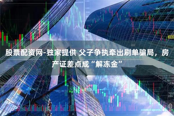 股票配资网-独家提供 父子争执牵出刷单骗局，房产证差点成“解冻金”