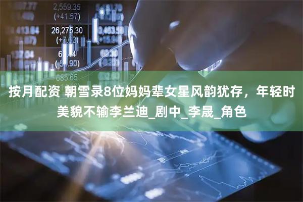 按月配资 朝雪录8位妈妈辈女星风韵犹存，年轻时美貌不输李兰迪_剧中_李晟_角色