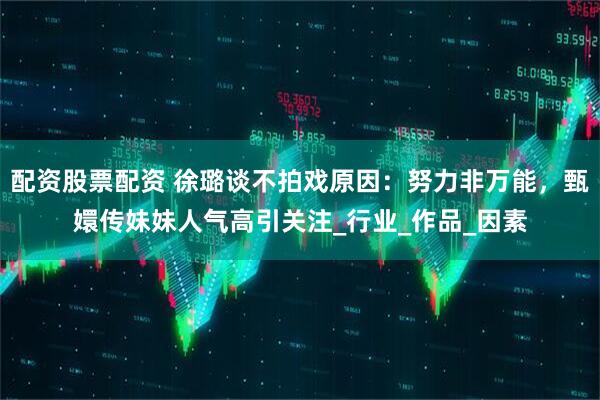 配资股票配资 徐璐谈不拍戏原因：努力非万能，甄嬛传妹妹人气高引关注_行业_作品_因素