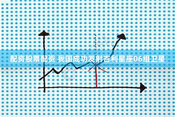 配资股票配资 我国成功发射吉利星座06组卫星